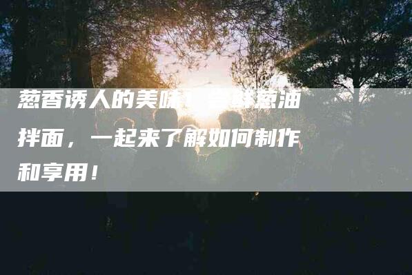 葱香诱人的美味！尝鲜葱油拌面，一起来了解如何制作和享用！-住家保姆月嫂服务_家政保洁钟点工家政服务_速上门月嫂网首页