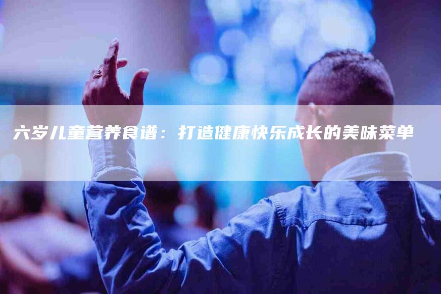 六岁儿童营养食谱：打造健康快乐成长的美味菜单-住家保姆月嫂服务_家政保洁钟点工家政服务_速上门月嫂网首页