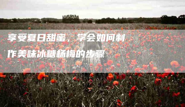 享受夏日甜蜜，学会如何制作美味冰糖杨梅的步骤