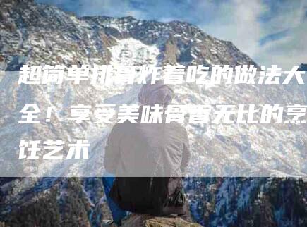 超简单排骨炸着吃的做法大全！享受美味骨香无比的烹饪艺术