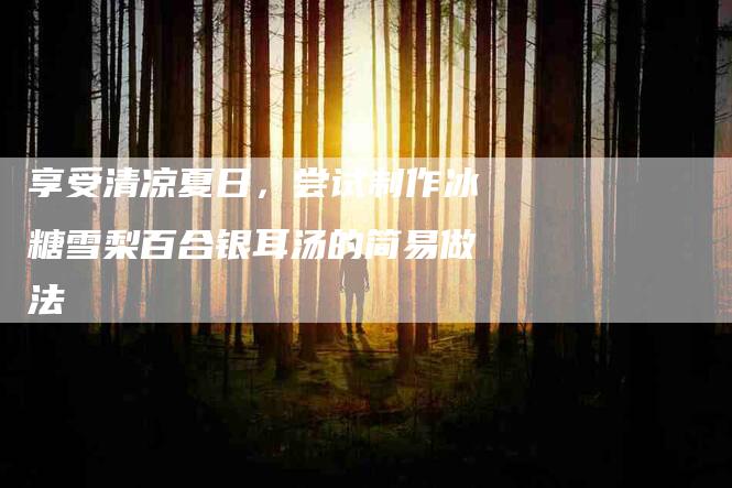 享受清凉夏日，尝试制作冰糖雪梨百合银耳汤的简易做法