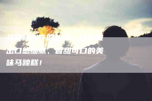 马蹄糕制作的秘诀：让你做出口感细腻、香甜可口的美味马蹄糕！-住家保姆月嫂服务_家政保洁钟点工家政服务_速上门月嫂网首页
