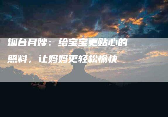 烟台月嫂：给宝宝更贴心的照料，让妈妈更轻松愉快-住家保姆月嫂服务_家政保洁钟点工家政服务_速上门月嫂网首页