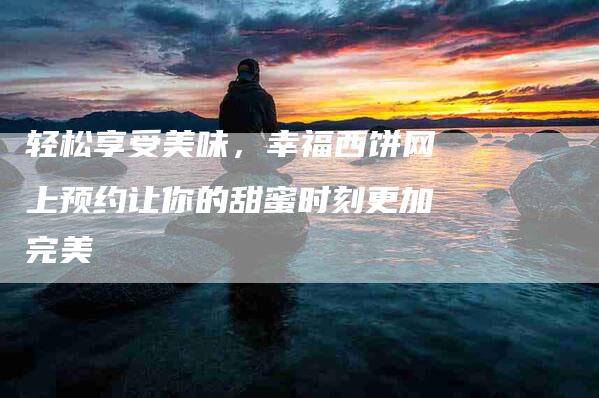 轻松享受美味，幸福西饼网上预约让你的甜蜜时刻更加完美-住家保姆月嫂服务_家政保洁钟点工家政服务_速上门月嫂网首页