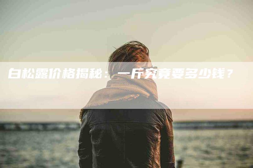白松露价格揭秘：一斤究竟要多少钱？-住家保姆月嫂服务_家政保洁钟点工家政服务_速上门月嫂网首页