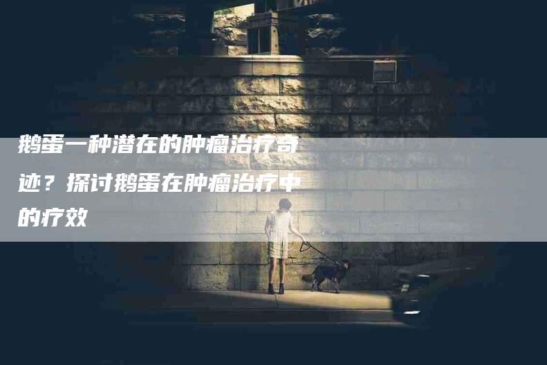 鹅蛋一种潜在的肿瘤治疗奇迹？探讨鹅蛋在肿瘤治疗中的疗效-住家保姆月嫂服务_家政保洁钟点工家政服务_速上门月嫂网首页