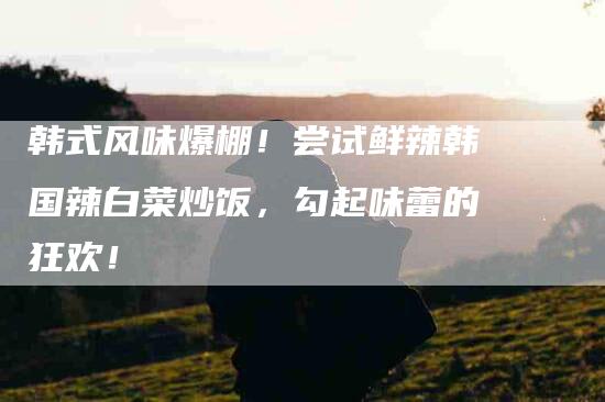 韩式风味爆棚！尝试鲜辣韩国辣白菜炒饭，勾起味蕾的狂欢！