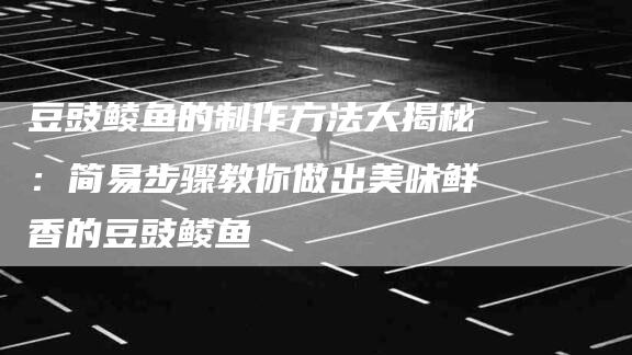 豆豉鲮鱼的制作方法大揭秘：简易步骤教你做出美味鲜香的豆豉鲮鱼