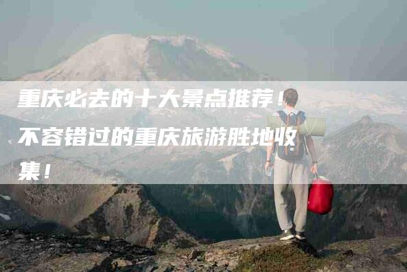 重庆必去的十大景点推荐！不容错过的重庆旅游胜地收集！