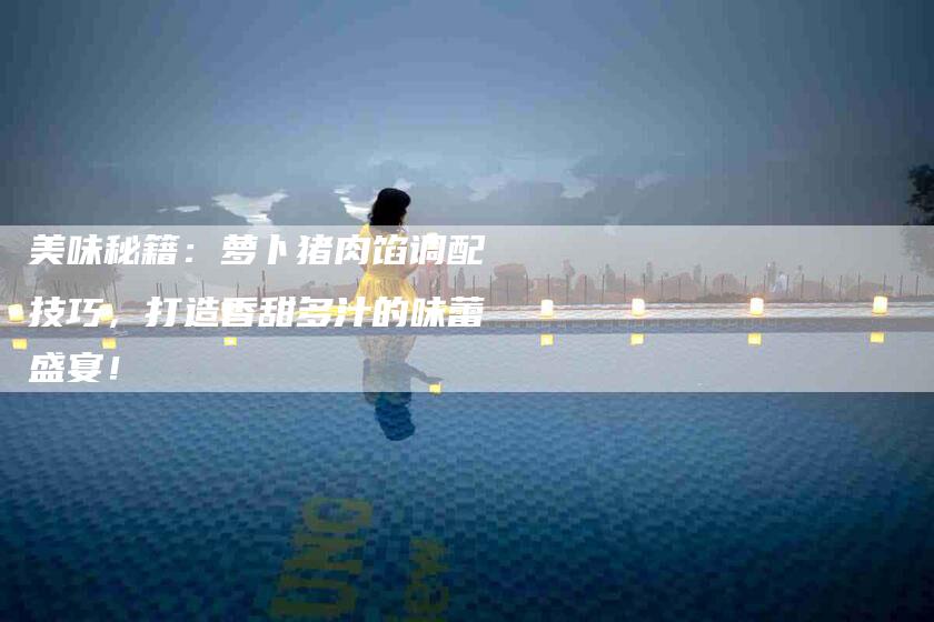 美味秘籍：萝卜猪肉馅调配技巧，打造香甜多汁的味蕾盛宴！