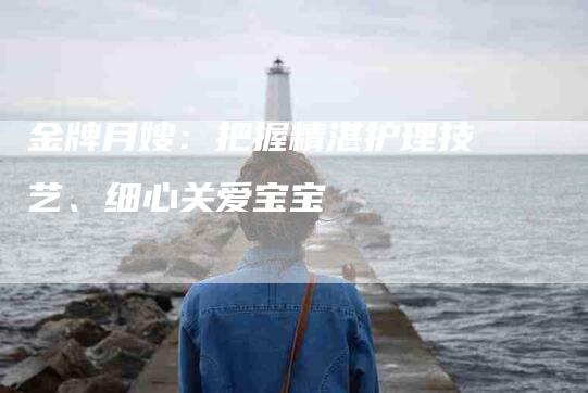 金牌月嫂：把握精湛护理技艺、细心关爱宝宝