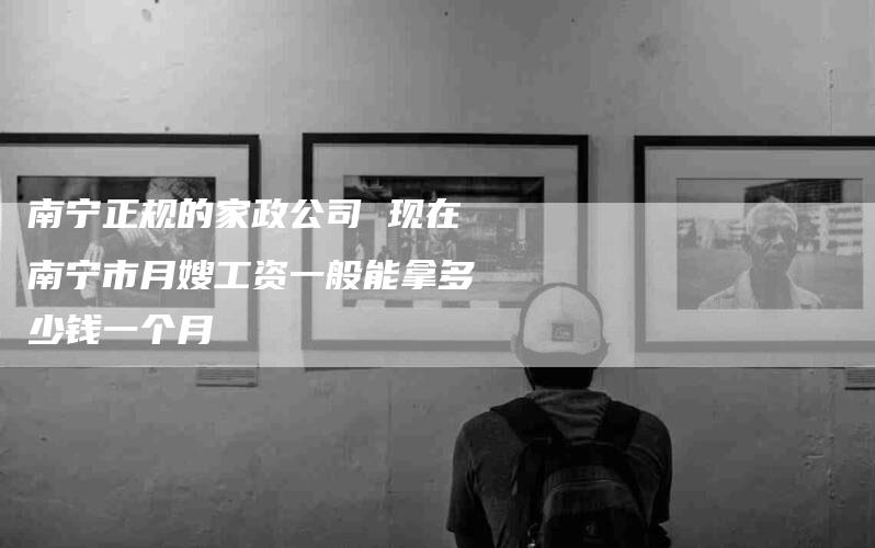 南宁正规的家政公司 现在南宁市月嫂工资一般能拿多少钱一个月-住家保姆月嫂服务_家政保洁钟点工家政服务_速上门月嫂网首页