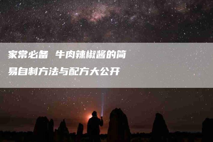 家常必备 牛肉辣椒酱的简易自制方法与配方大公开