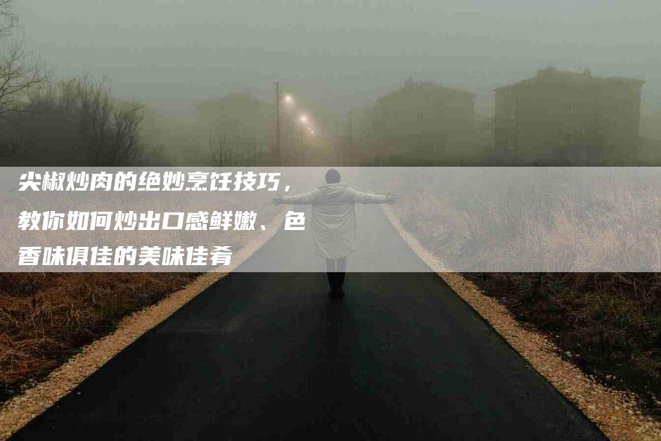尖椒炒肉的绝妙烹饪技巧，教你如何炒出口感鲜嫩、色香味俱佳的美味佳肴