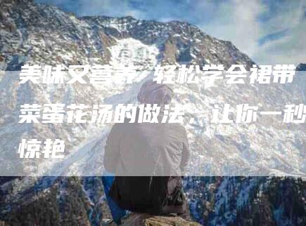 美味又营养 轻松学会裙带菜蛋花汤的做法,让你一秒惊艳-住家保姆月嫂服务_家政保洁钟点工家政服务_速上门月嫂网首页