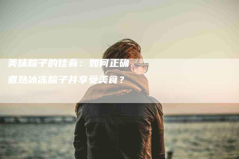 美味粽子的佳肴：如何正确煮熟冰冻粽子并享受美食？-住家保姆月嫂服务_家政保洁钟点工家政服务_速上门月嫂网首页
