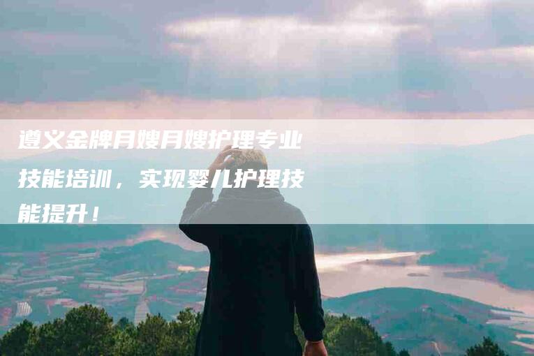 遵义金牌月嫂月嫂护理专业技能培训，实现婴儿护理技能提升！