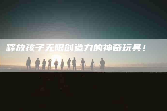 释放孩子无限创造力的神奇玩具！