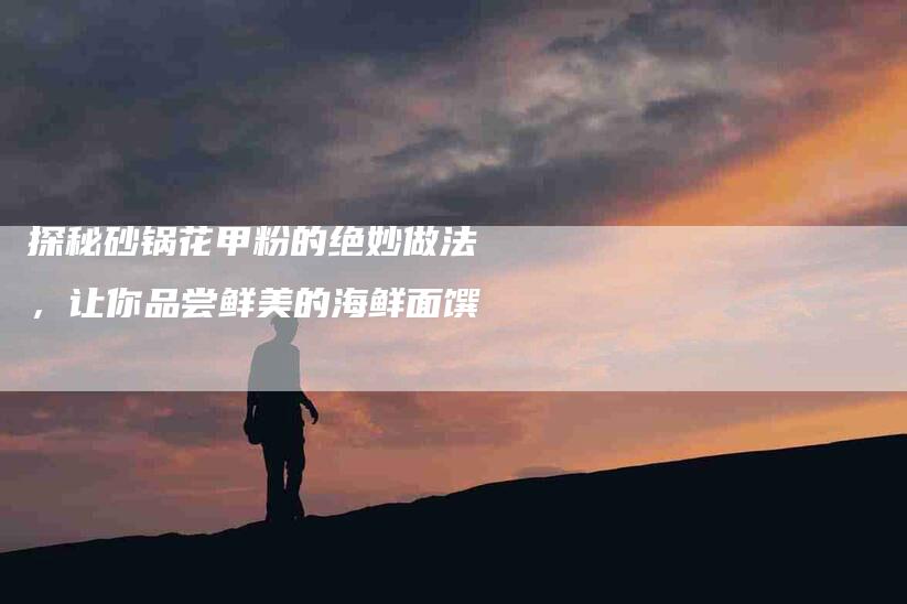 探秘砂锅花甲粉的绝妙做法，让你品尝鲜美的海鲜面馔-住家保姆月嫂服务_家政保洁钟点工家政服务_速上门月嫂网首页