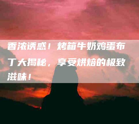 香浓诱惑！烤箱牛奶鸡蛋布丁大揭秘，享受烘焙的极致滋味！