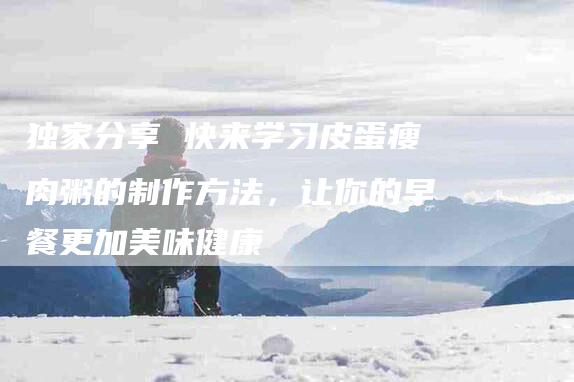 独家分享 快来学习皮蛋瘦肉粥的制作方法，让你的早餐更加美味健康-住家保姆月嫂服务_家政保洁钟点工家政服务_速上门月嫂网首页