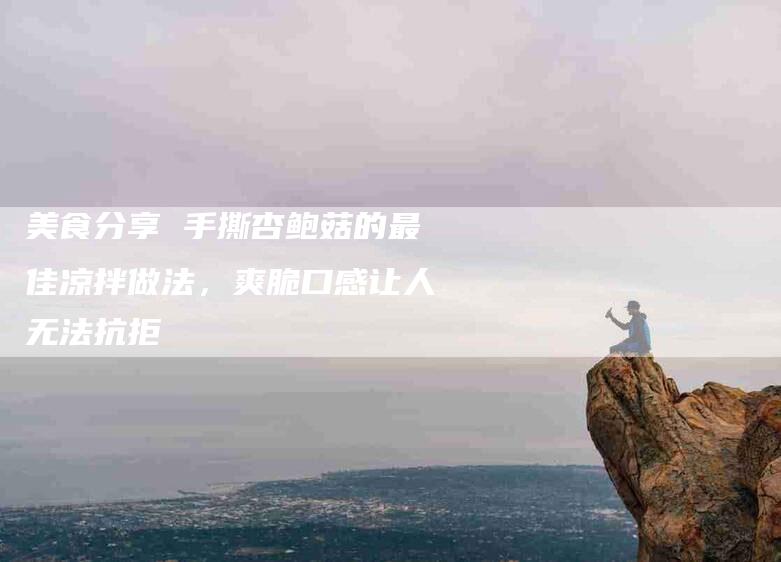 美食分享 手撕杏鲍菇的最佳凉拌做法，爽脆口感让人无法抗拒-住家保姆月嫂服务_家政保洁钟点工家政服务_速上门月嫂网首页