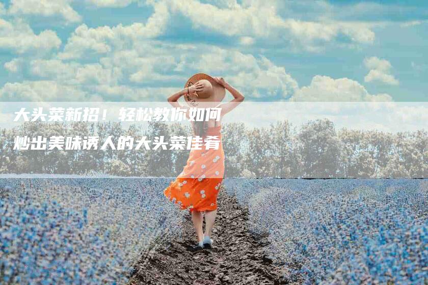 大头菜新招！轻松教你如何炒出美味诱人的大头菜佳肴-住家保姆月嫂服务_家政保洁钟点工家政服务_速上门月嫂网首页
