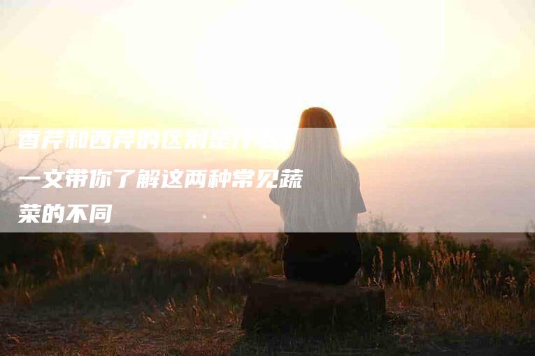 香芹和西芹的区别是什么？一文带你了解这两种常见蔬菜的不同-住家保姆月嫂服务_家政保洁钟点工家政服务_速上门月嫂网首页