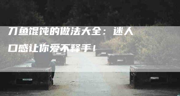 刀鱼馄饨的做法大全:迷人口感让你爱不释手!-住家保姆月嫂服务_家政保洁钟点工家政服务_速上门月嫂网首页
