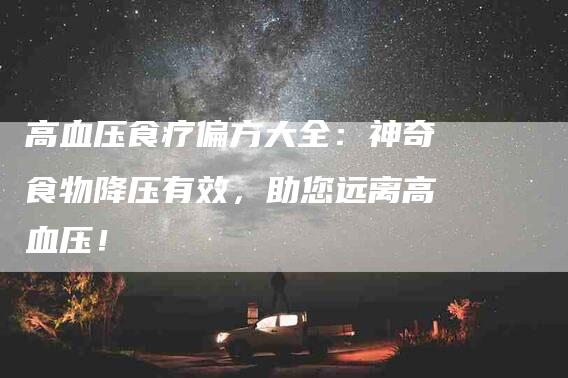 高血压食疗偏方大全：神奇食物降压有效，助您远离高血压！