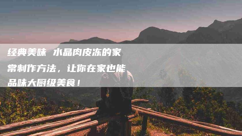 经典美味 水晶肉皮冻的家常制作方法，让你在家也能品味大厨级美食！-住家保姆月嫂服务_家政保洁钟点工家政服务_速上门月嫂网首页