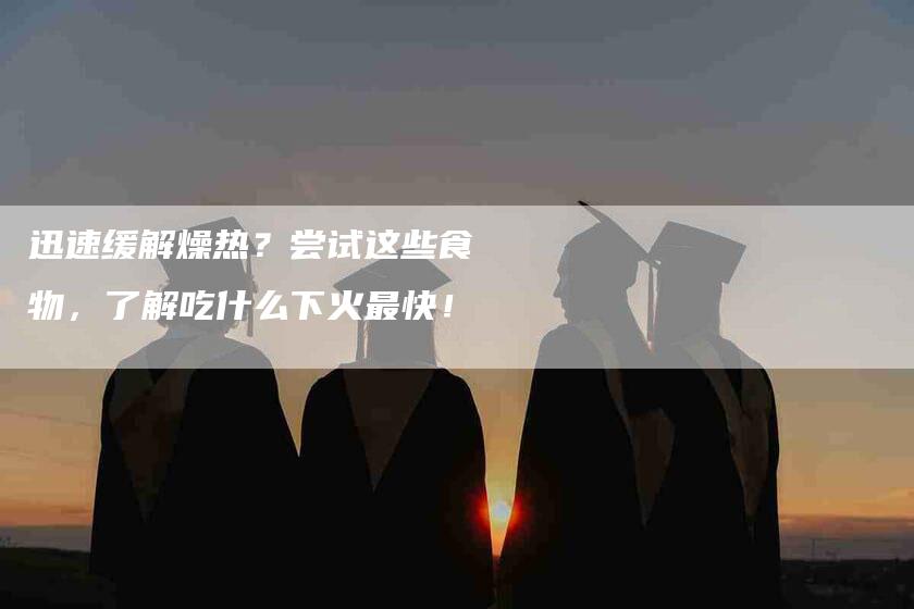 迅速缓解燥热？尝试这些食物，了解吃什么下火最快！