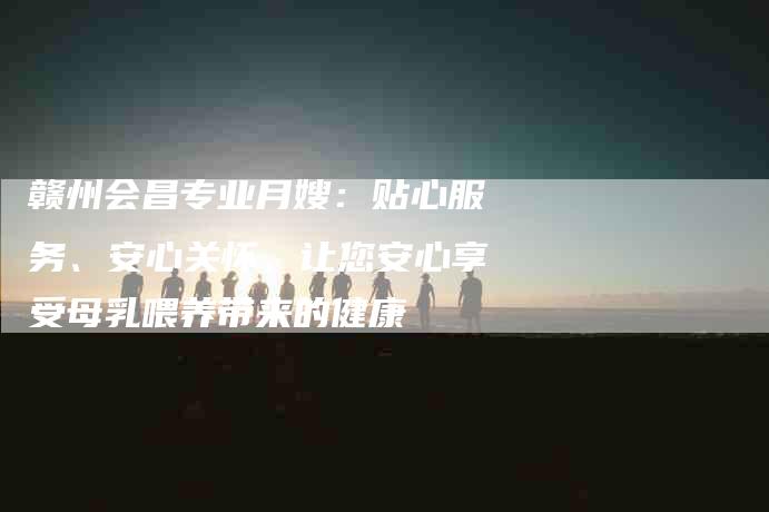 赣州会昌专业月嫂：贴心服务、安心关怀，让您安心享受母乳喂养带来的健康