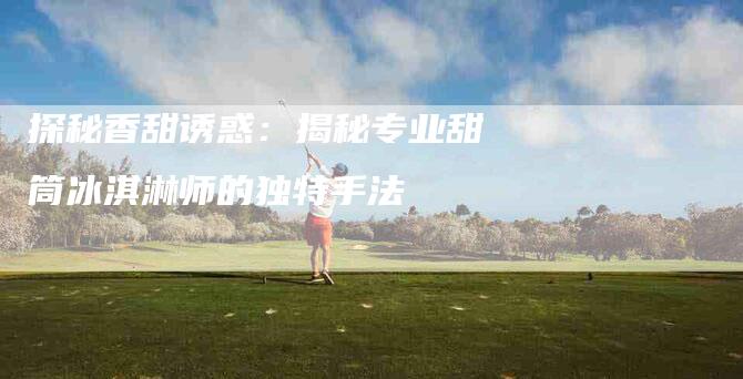 探秘香甜诱惑：揭秘专业甜筒冰淇淋师的独特手法