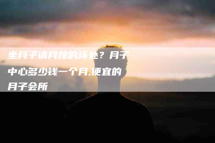 坐月子请月嫂的坏处？月子中心多少钱一个月,便宜的月子会所-住家保姆月嫂服务_家政保洁钟点工家政服务_速上门月嫂网首页