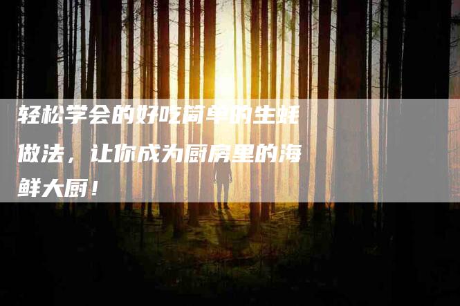 轻松学会的好吃简单的生蚝做法，让你成为厨房里的海鲜大厨！
