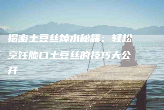 揭密土豆丝焯水秘籍：轻松烹饪脆口土豆丝的技巧大公开