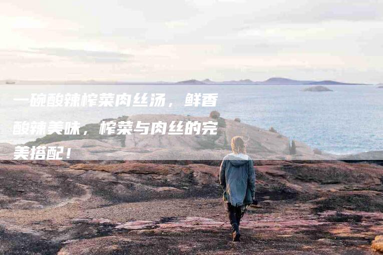 一碗酸辣榨菜肉丝汤，鲜香酸辣美味，榨菜与肉丝的完美搭配！-住家保姆月嫂服务_家政保洁钟点工家政服务_速上门月嫂网首页