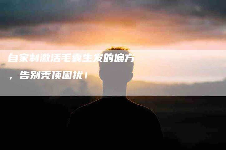 自家制激活毛囊生发的偏方,告别秃顶困扰!-住家保姆月嫂服务_家政保洁钟点工家政服务_速上门月嫂网首页
