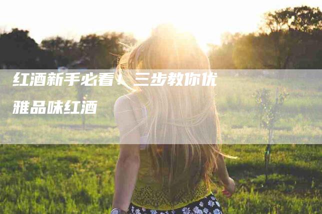 红酒新手必看！三步教你优雅品味红酒-住家保姆月嫂服务_家政保洁钟点工家政服务_速上门月嫂网首页