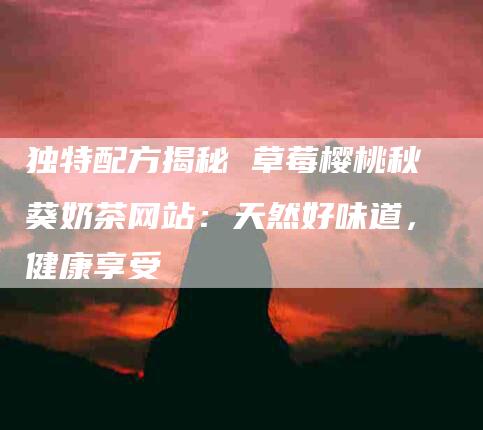 独特配方揭秘 草莓樱桃秋葵奶茶网站：天然好味道，健康享受
