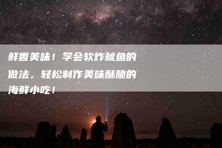 鲜香美味！学会软炸鱿鱼的做法，轻松制作美味酥脆的海鲜小吃！-住家保姆月嫂服务_家政保洁钟点工家政服务_速上门月嫂网首页