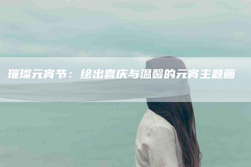 璀璨元宵节：绘出喜庆与温馨的元宵主题画-住家保姆月嫂服务_家政保洁钟点工家政服务_速上门月嫂网首页