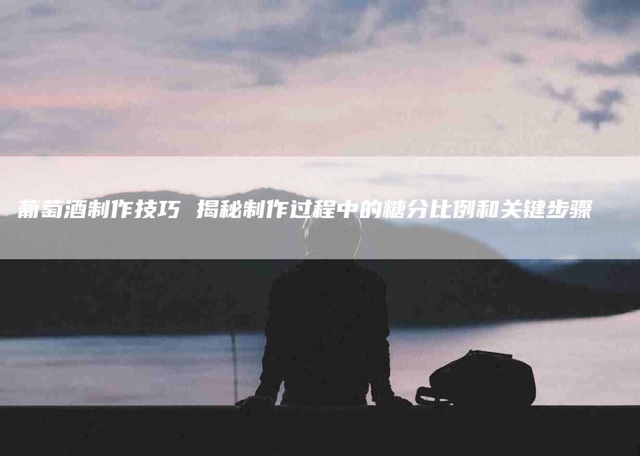 葡萄酒制作技巧 揭秘制作过程中的糖分比例和关键步骤-住家保姆月嫂服务_家政保洁钟点工家政服务_速上门月嫂网首页
