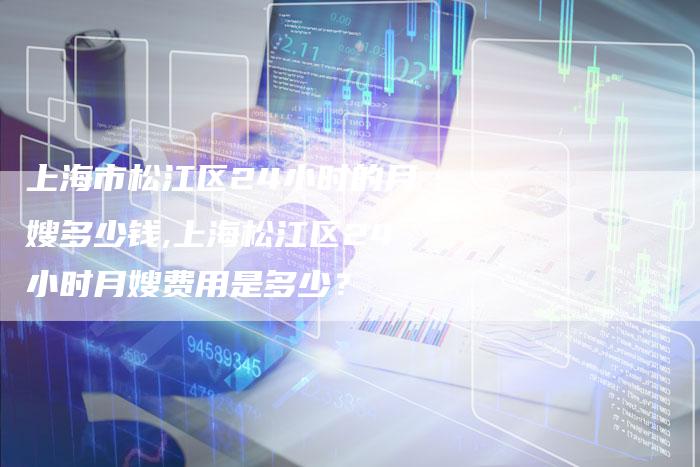 上海市松江区24小时的月嫂多少钱,上海松江区24小时月嫂费用是多少？