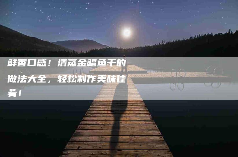 鲜香口感！清蒸金鲳鱼干的做法大全，轻松制作美味佳肴！-住家保姆月嫂服务_家政保洁钟点工家政服务_速上门月嫂网首页