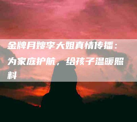 金牌月嫂李大姐真情传播:为家庭护航,给孩子温暖照料-住家保姆月嫂服务_家政保洁钟点工家政服务_速上门月嫂网首页