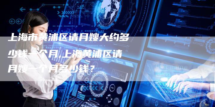 上海市黄浦区请月嫂大约多少钱一个月,上海黄浦区请月嫂一个月多少钱？-住家保姆月嫂服务_家政保洁钟点工家政服务_速上门月嫂网首页