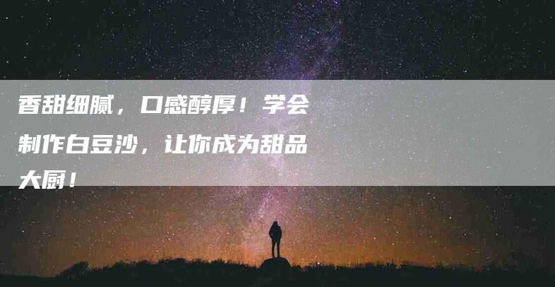 香甜细腻，口感醇厚！学会制作白豆沙，让你成为甜品大厨！