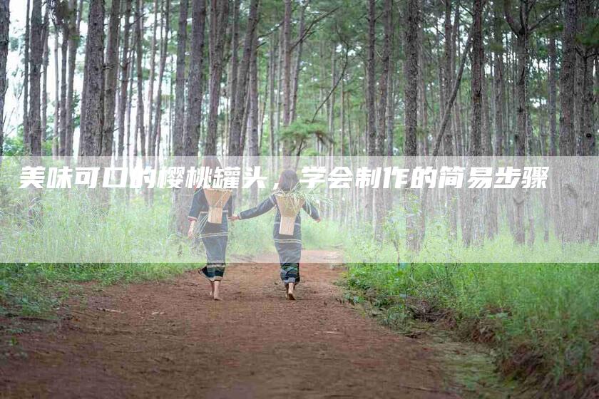 美味可口的樱桃罐头，学会制作的简易步骤-住家保姆月嫂服务_家政保洁钟点工家政服务_速上门月嫂网首页